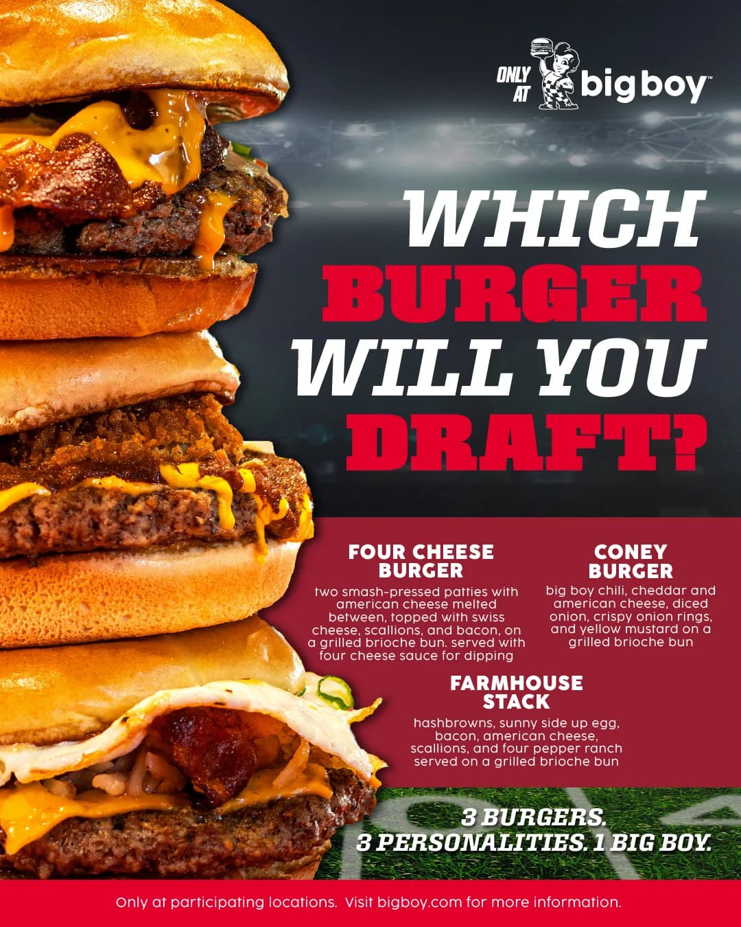 Which burger will you draft? The Four Cheese Burger, Coney Burger and Farmhouse Stack, stacked high. 3 burgers. 3 personalities. 1 Big Boy.
