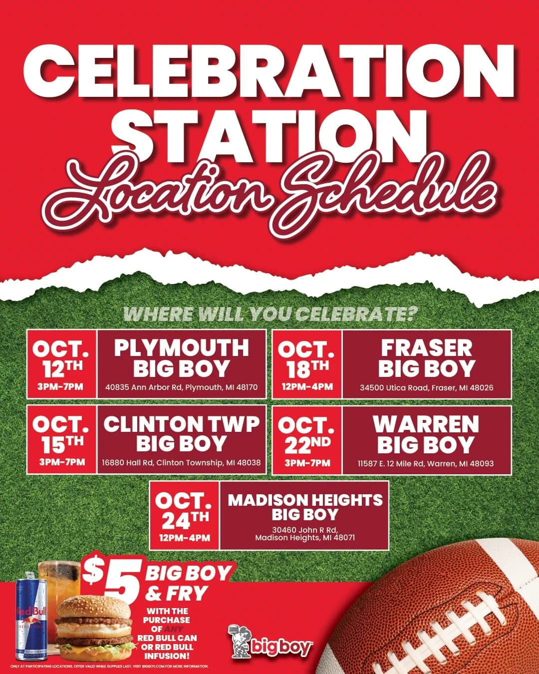 Celebration Station location schedule. Where will you celebrate? Oct. 12, 3–7 PM, Plymouth Big Boy, 40835 Ann Arbor Rd. Oct. 15, 3–7 PM, Clinton Twp Big Boy, 16880 Hall Rd. Oct. 18, 12–4 PM, Fraser Big Boy, 34500 Utica Road. Oct. 22, 3–7 PM, Warren Big Boy, 11587 E. 12 Mile Rd. Oct. 24, 12–4 PM, Madison Heights Big Boy, 30460 John R Rd. $5 Big Boy & Fry with the purchase of any Red Bull can or Red Bull Infusion. Only at participating locations, while supplies last.
