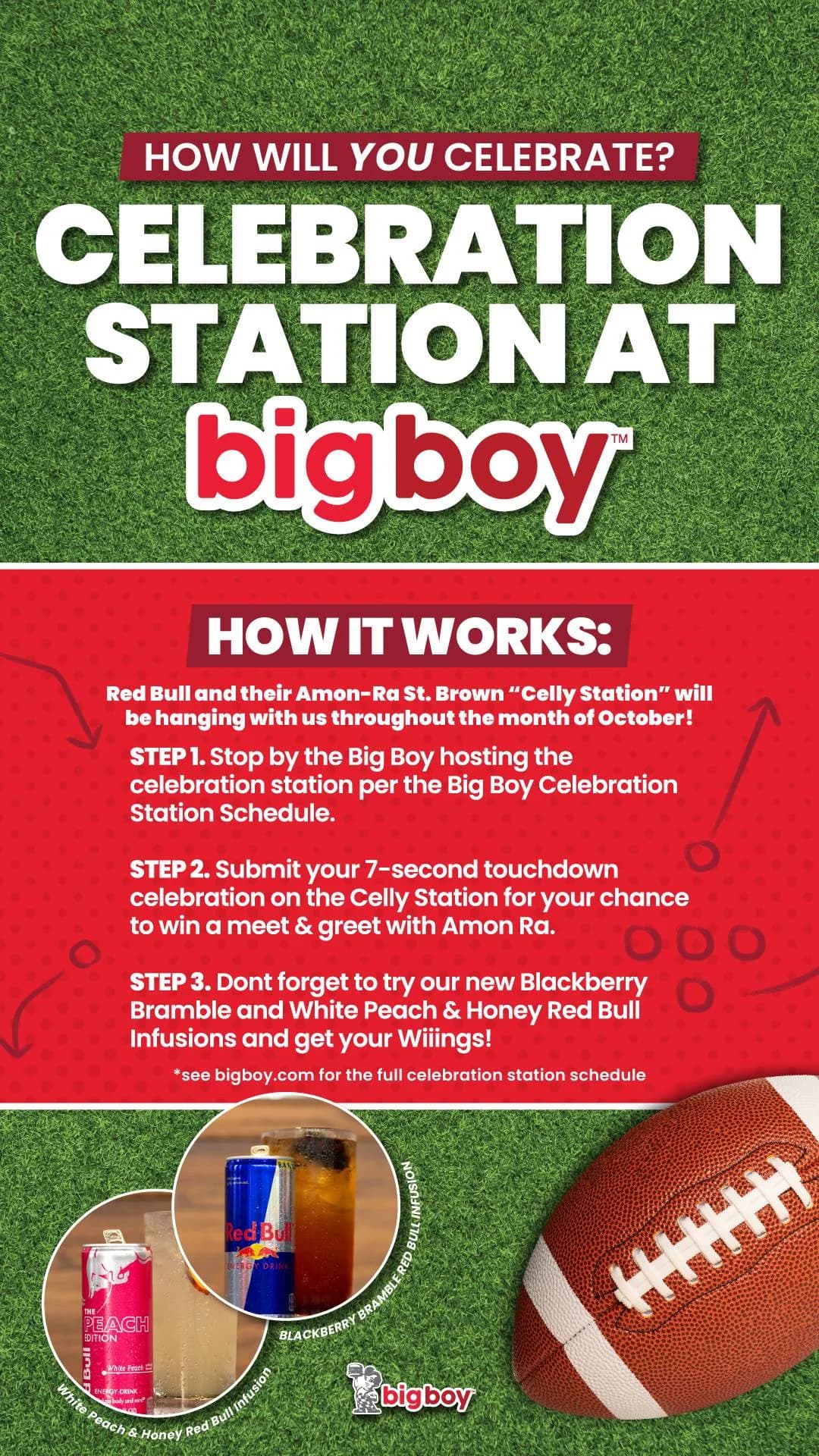 How will you celebrate? Celebration Station at Big Boy. How it works: Red Bull and their Amon-Ra St. Brown Celly Station will be hanging with us throughout the month of October. Step 1, stop by the Big Boy hosting the celebration station per the schedule. Step 2, submit your 7-second touchdown celebration on the Celly Station for your chance to win a meet & greet with Amon-Ra. Step 3, try our new Blackberry Bramble and White Peach & Honey Red Bull Infusions and get your wings. See bigboy.com for the full schedule.