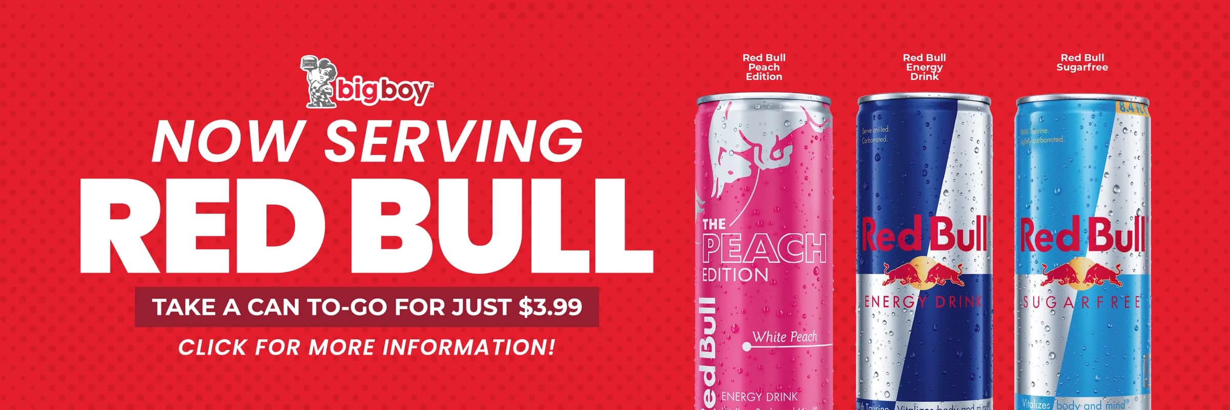 Big Boy: now serving Red Bull. Take a can to go for just $3.99. Red Bull Peach Edition, Red Bull Energy Drink and Red Bull Sugarfree.